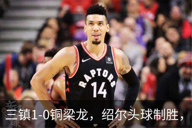 三镇1-0铜梁龙，绍尔头球制胜，卡迪斯、肯帕努中框