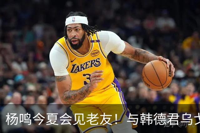 杨鸣今夏会见老友！与韩德君乌戈聚餐超开心，搭档哈德森参加活动